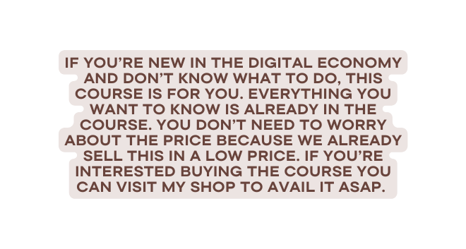 IF YOU re new in The digital economy and doN t know what to do this course is for you Everything you want to know is already in the course You don t need to worry about the price because we already sell this in a low price If you re interested Buying the course you can visit my shop to avail it asap